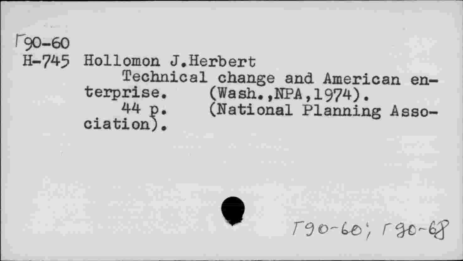 ﻿^90-60
H-745 Hollomon J.Herbert
Technical change and. American enterprise.	(Wash.,NPA,1974).
44 p.	(National Planning Asso-
ciation).